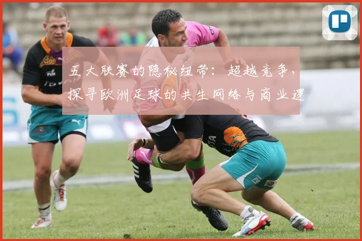 五大联赛的隐秘纽带:超越竞争,探寻欧洲足球的共生网络与商业逻辑