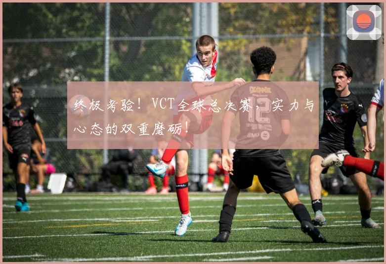 终极考验！VCT全球总决赛，实力与心态的双重磨砺！