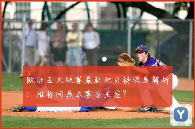 欧洲五大联赛最新积分榜深度解析：谁将问鼎本赛季王座？