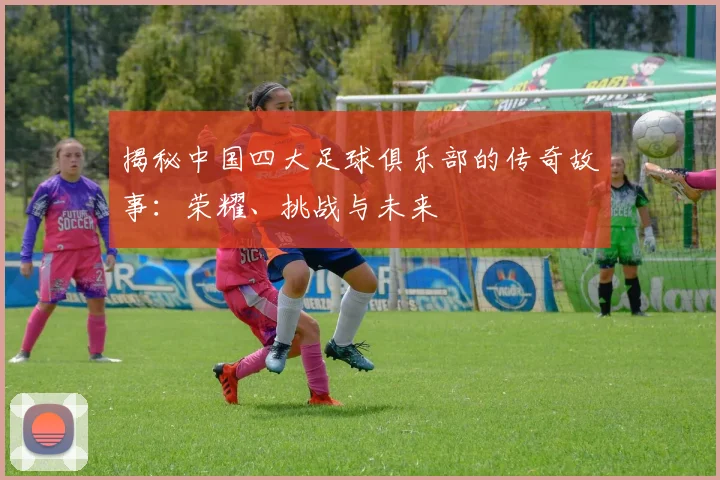 揭秘中国四大足球俱乐部的传奇故事：荣耀、挑战与未来