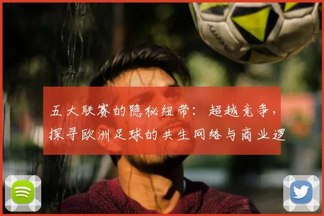 五大联赛的隐秘纽带:超越竞争,探寻欧洲足球的共生网络与商业逻辑