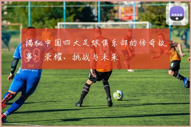 揭秘中国四大足球俱乐部的传奇故事：荣耀、挑战与未来